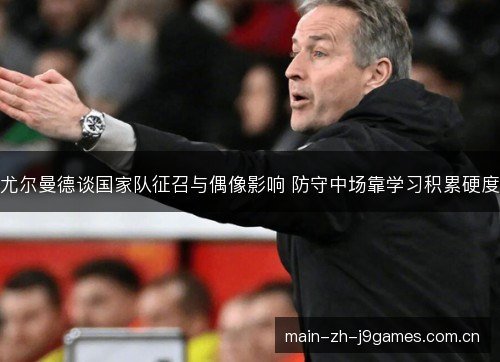 尤尔曼德谈国家队征召与偶像影响 防守中场靠学习积累硬度