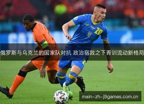 俄罗斯与乌克兰的国家队对抗 政治宿敌之下青训流动新格局 俄罗斯与乌克兰的国家队对抗 政治宿敌之下青训流动新格局